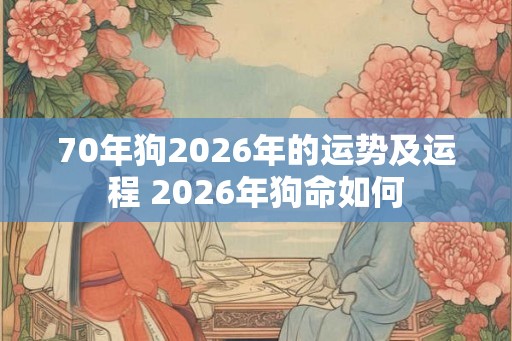 70年狗2026年的运势及运程 2026年狗命如何