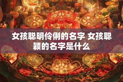 女孩聪明伶俐的名字 女孩聪颖的名字是什么