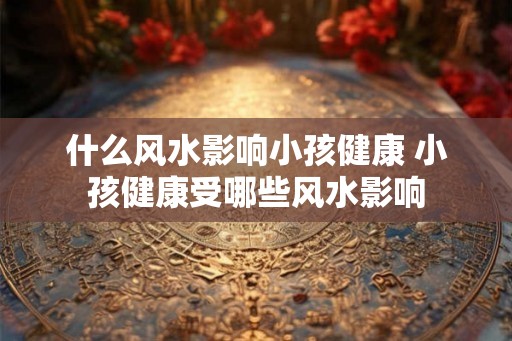 什么风水影响小孩健康 小孩健康受哪些风水影响