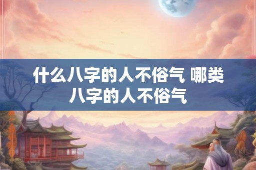 什么八字的人不俗气 哪类八字的人不俗气 什么八字的人不俗气 哪类八字的人不俗气