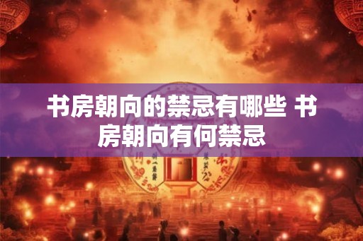 书房朝向的禁忌有哪些 书房朝向有何禁忌 书房朝向的禁忌有哪些 书房朝向有何禁忌