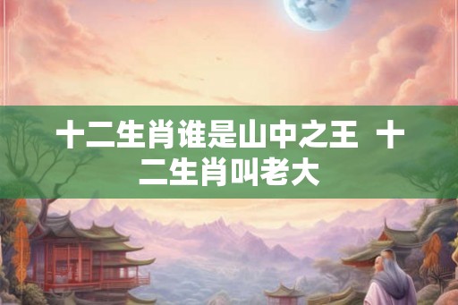 十二生肖谁是山中之王  十二生肖叫老大
