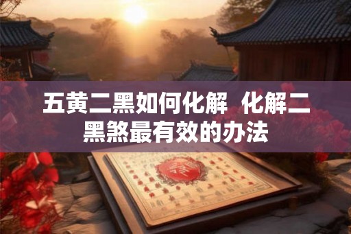 五黄二黑如何化解  化解二黑煞最有效的办法