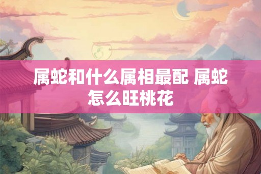 属蛇和什么属相最配 属蛇怎么旺桃花 属蛇和什么属相最配 属蛇怎么旺桃花