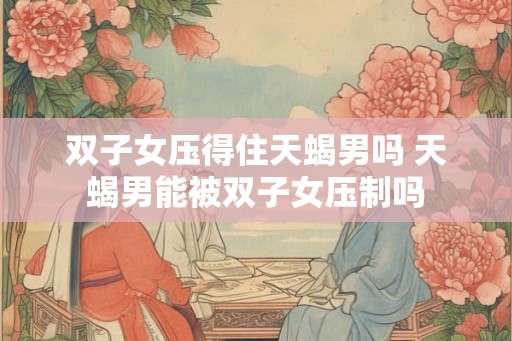 双子女压得住天蝎男吗 天蝎男能被双子女压制吗