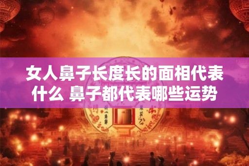 女人鼻子长度长的面相代表什么 鼻子都代表哪些运势 女人鼻子长度长的面相代表什么 鼻子都代表哪些运势