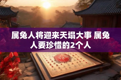 属兔人将迎来天塌大事 属兔人要珍惜的2个人
