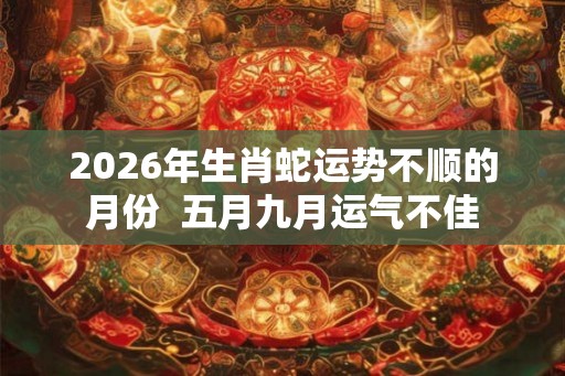 2026年生肖蛇运势不顺的月份  五月九月运气不佳