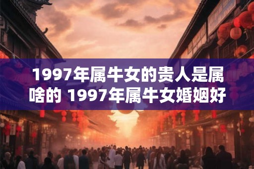 1997年属牛女的贵人是属啥的 1997年属牛女婚姻好吗