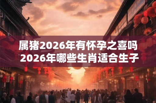 属猪2026年有怀孕之喜吗 2026年哪些生肖适合生子
