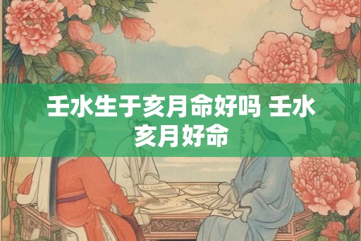 壬水生于亥月命好吗 壬水亥月好命 壬水生于亥月命好吗 壬水亥月好命