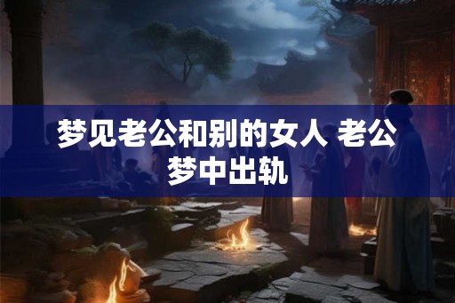 梦见老公和别的女人 老公梦中出轨