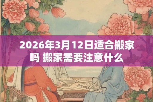 2026年3月12日适合搬家吗 搬家需要注意什么