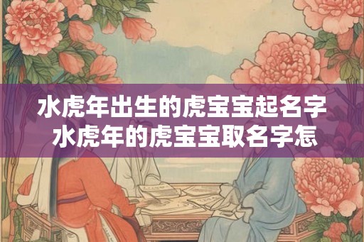 水虎年出生的虎宝宝起名字 水虎年的虎宝宝取名字怎么取 水虎年出生的虎宝宝起名字 水虎年的虎宝宝取名字怎么取
