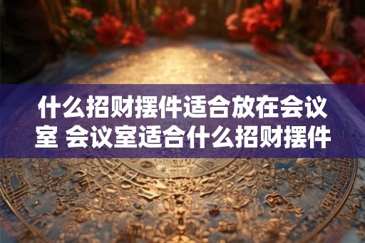 什么招财摆件适合放在会议室 会议室适合什么招财摆件