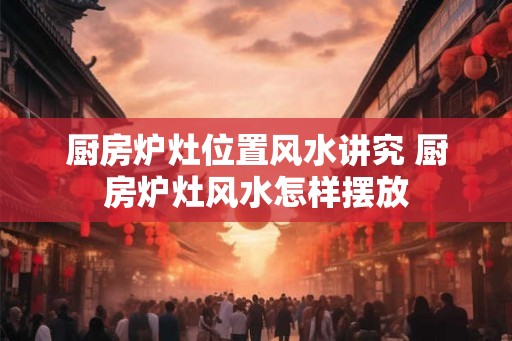 厨房炉灶位置风水讲究 厨房炉灶风水怎样摆放
