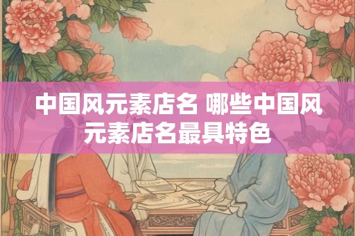 中国风元素店名 哪些中国风元素店名最具特色