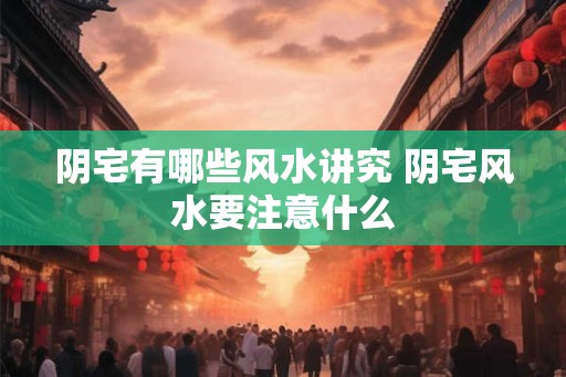 阴宅有哪些风水讲究 阴宅风水要注意什么
