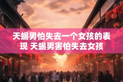 天蝎男怕失去一个女孩的表现 天蝎男害怕失去女孩