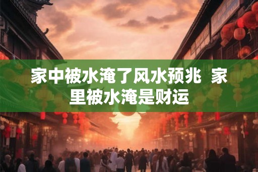 家中被水淹了风水预兆 家里被水淹是财运 家中被水淹了风水预兆 家里被水淹是财运
