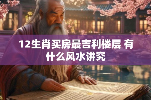12生肖买房最吉利楼层 有什么风水讲究