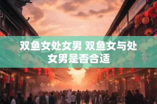 双鱼女处女男 双鱼女与处女男是否合适