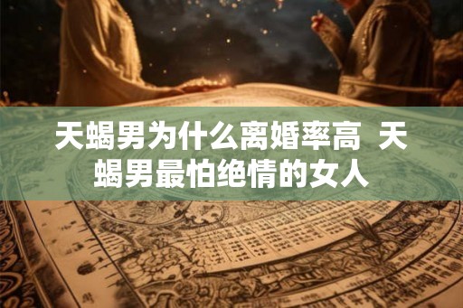 天蝎男为什么离婚率高  天蝎男最怕绝情的女人