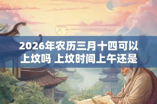 2026年农历三月十四可以上坟吗 上坟时间上午还是下午