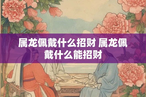 属龙佩戴什么招财 属龙佩戴什么能招财