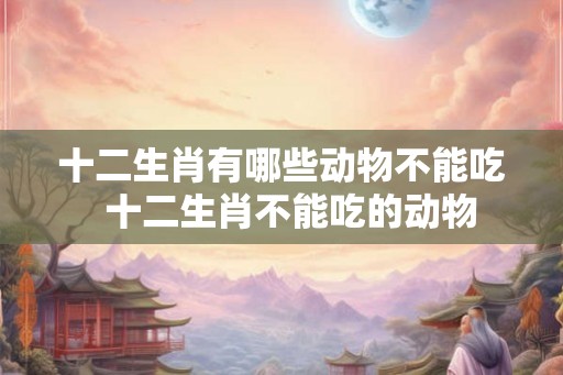 十二生肖有哪些动物不能吃  十二生肖不能吃的动物