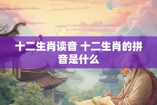 十二生肖读音 十二生肖的拼音是什么