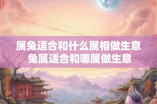 属兔适合和什么属相做生意 兔属适合和哪属做生意 属兔适合和什么属相做生意 兔属适合和哪属做生意