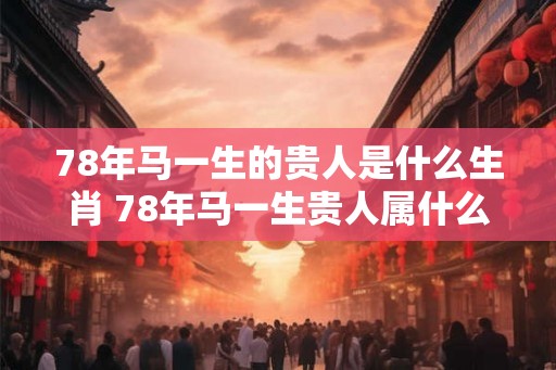 78年马一生的贵人是什么生肖 78年马一生贵人属什么生肖