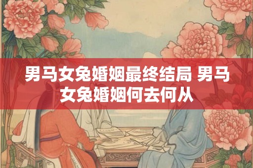 男马女兔婚姻最终结局 男马女兔婚姻何去何从 男马女兔婚姻最终结局 男马女兔婚姻何去何从