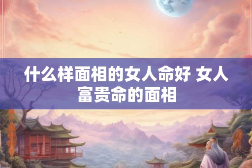 什么样面相的女人命好 女人富贵命的面相