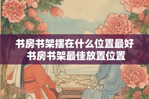 书房书架摆在什么位置最好 书房书架最佳放置位置