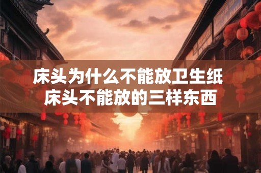 床头为什么不能放卫生纸 床头不能放的三样东西