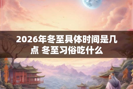 2026年冬至具体时间是几点 冬至习俗吃什么 2026年冬至具体时间是几点 冬至习俗吃什么