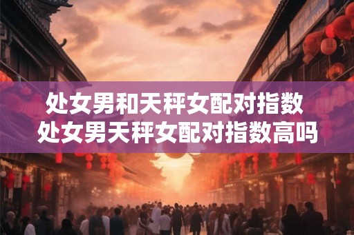 处女男和天秤女配对指数 处女男天秤女配对指数高吗 处女男和天秤女配对指数 处女男天秤女配对指数高吗