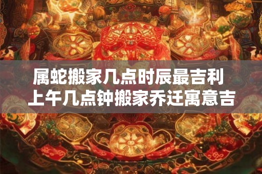 属蛇搬家几点时辰最吉利 上午几点钟搬家乔迁寓意吉利