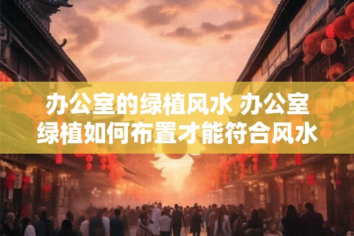 办公室的绿植风水 办公室绿植如何布置才能符合风水