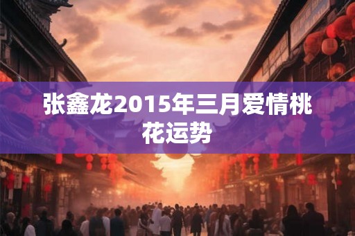 张鑫龙2015年三月爱情桃花运势