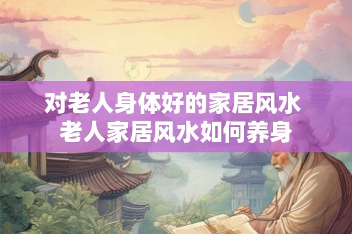 对老人身体好的家居风水 老人家居风水如何养身 对老人身体好的家居风水 老人家居风水如何养身