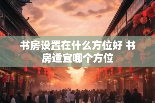 书房设置在什么方位好 书房适宜哪个方位