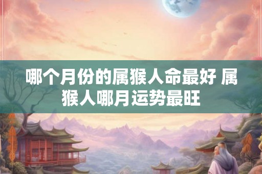 哪个月份的属猴人命最好 属猴人哪月运势最旺