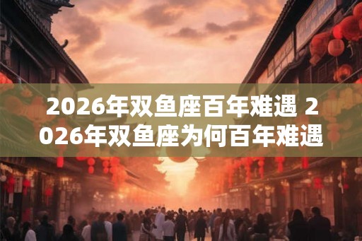 2026年双鱼座百年难遇 2026年双鱼座为何百年难遇