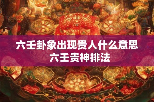 六壬卦象出现贵人什么意思  六壬贵神排法