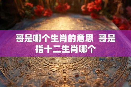 哥是哪个生肖的意思  哥是指十二生肖哪个