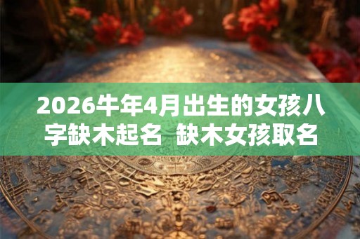 2026牛年4月出生的女孩八字缺木起名  缺木女孩取名吉祥字