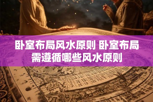 卧室布局风水原则 卧室布局需遵循哪些风水原则 卧室布局风水原则 卧室布局需遵循哪些风水原则